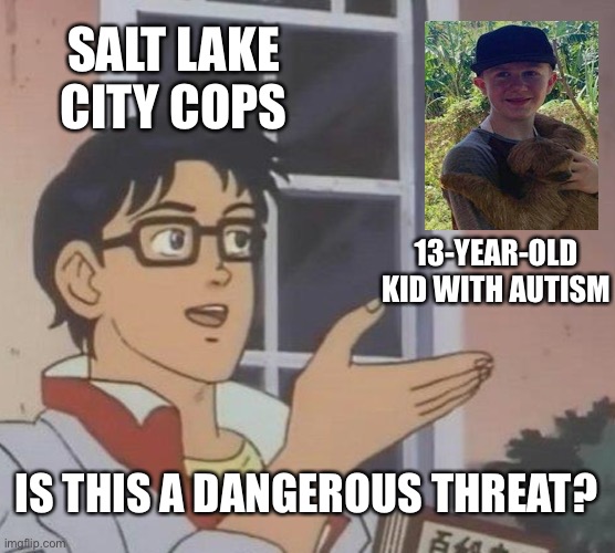 Police shoot 13-year-old boy with autism several times after mother calls for help | SALT LAKE CITY COPS; 13-YEAR-OLD KID WITH AUTISM; IS THIS A DANGEROUS THREAT? | image tagged in memes,is this a pigeon,cops,autism | made w/ Imgflip meme maker