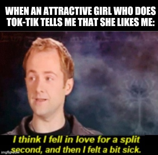 Unfortunately, my crush actually kinda likes Tok-Tik. But it's not like she really loves it, so there's hope. | WHEN AN ATTRACTIVE GIRL WHO DOES TOK-TIK TELLS ME THAT SHE LIKES ME: | image tagged in i think i fell in love for a split second | made w/ Imgflip meme maker