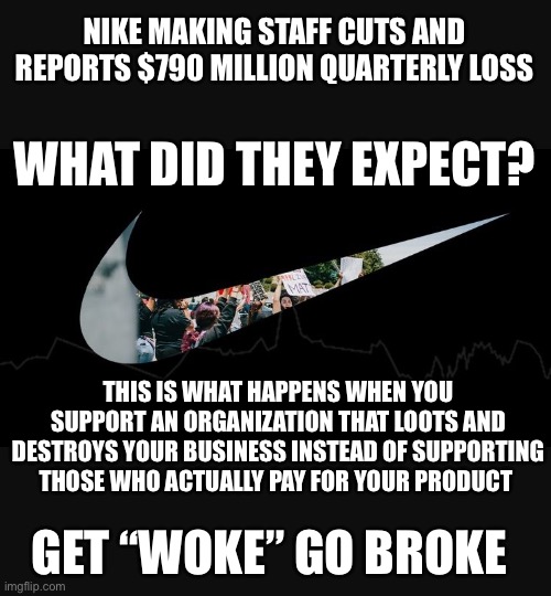 Get “Woke” Go Broke | NIKE MAKING STAFF CUTS AND REPORTS $790 MILLION QUARTERLY LOSS; WHAT DID THEY EXPECT? THIS IS WHAT HAPPENS WHEN YOU SUPPORT AN ORGANIZATION THAT LOOTS AND DESTROYS YOUR BUSINESS INSTEAD OF SUPPORTING THOSE WHO ACTUALLY PAY FOR YOUR PRODUCT; GET “WOKE” GO BROKE | image tagged in nike,blm,looting,riots | made w/ Imgflip meme maker