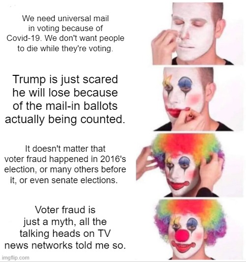 Pro universal mail in voting people be like | We need universal mail in voting because of Covid-19. We don't want people to die while they're voting. Trump is just scared he will lose because of the mail-in ballots actually being counted. It doesn't matter that voter fraud happened in 2016's election, or many others before it, or even senate elections. Voter fraud is just a myth, all the talking heads on TV news networks told me so. | image tagged in clown applying makeup,voter fraud,election 2020,donald trump,clown world | made w/ Imgflip meme maker