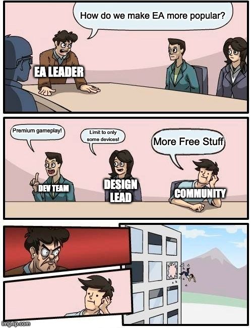 It's tru tho. | How do we make EA more popular? EA LEADER; Premium gameplay! Limit to only some devices! More Free Stuff; DESIGN LEAD; COMMUNITY; DEV TEAM | image tagged in memes,boardroom meeting suggestion | made w/ Imgflip meme maker