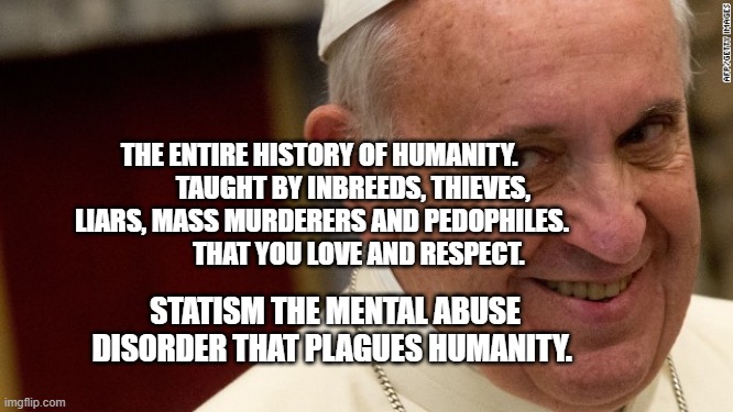 pope francis  | THE ENTIRE HISTORY OF HUMANITY.              TAUGHT BY INBREEDS, THIEVES, LIARS, MASS MURDERERS AND PEDOPHILES.                  THAT YOU LOVE AND RESPECT. STATISM THE MENTAL ABUSE DISORDER THAT PLAGUES HUMANITY. | image tagged in pope francis | made w/ Imgflip meme maker
