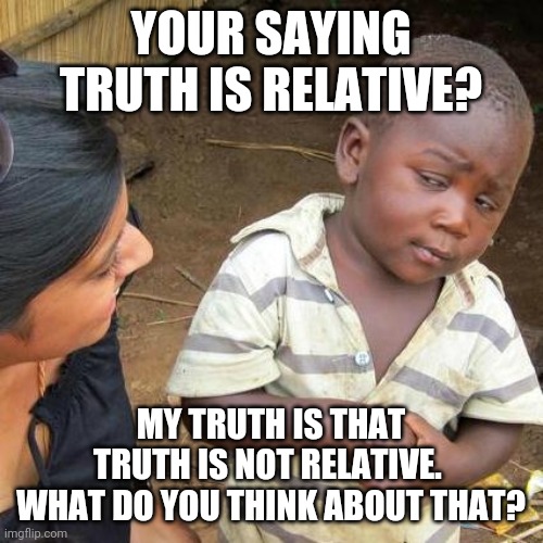 Your saying truth is relative? | YOUR SAYING TRUTH IS RELATIVE? MY TRUTH IS THAT TRUTH IS NOT RELATIVE. 
WHAT DO YOU THINK ABOUT THAT? | image tagged in memes,third world skeptical kid,truth | made w/ Imgflip meme maker