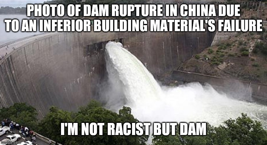 Not Racist But dam | PHOTO OF DAM RUPTURE IN CHINA DUE TO AN INFERIOR BUILDING MATERIAL'S FAILURE; I'M NOT RACIST BUT DAM | image tagged in not racist but dam | made w/ Imgflip meme maker