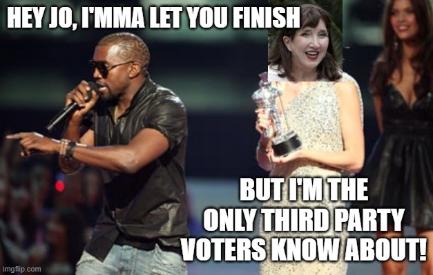 Jo who? | HEY JO, I'MMA LET YOU FINISH; BUT I'M THE ONLY THIRD PARTY VOTERS KNOW ABOUT! | image tagged in memes,interupting kanye,kanye west,presidential race | made w/ Imgflip meme maker