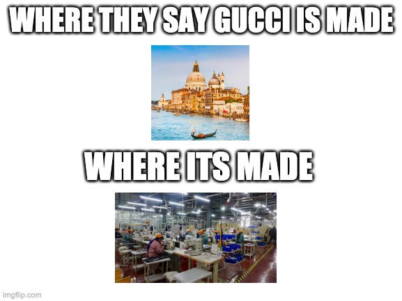 Blank White Template | WHERE THEY SAY GUCCI IS MADE; WHERE ITS MADE | image tagged in blank white template | made w/ Imgflip meme maker