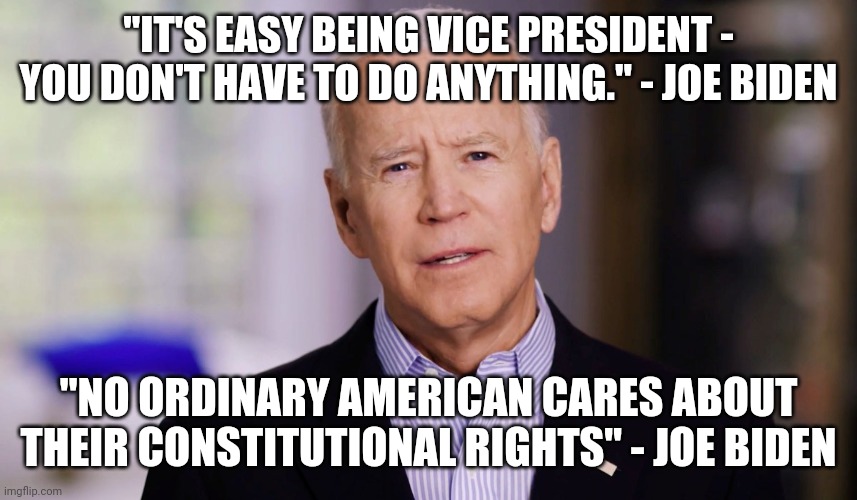 Biden quotes | "IT'S EASY BEING VICE PRESIDENT - YOU DON'T HAVE TO DO ANYTHING." - JOE BIDEN "NO ORDINARY AMERICAN CARES ABOUT THEIR CONSTITUTIONAL RIGHTS" | image tagged in joe biden 2020,quotes | made w/ Imgflip meme maker