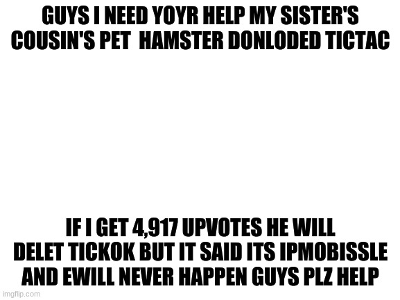 In case you couldn't already tell this is a joke | GUYS I NEED YOYR HELP MY SISTER'S COUSIN'S PET  HAMSTER DONLODED TICTAC; IF I GET 4,917 UPVOTES HE WILL DELET TICKOK BUT IT SAID ITS IPMOBISSLE AND EWILL NEVER HAPPEN GUYS PLZ HELP | image tagged in blank white template | made w/ Imgflip meme maker