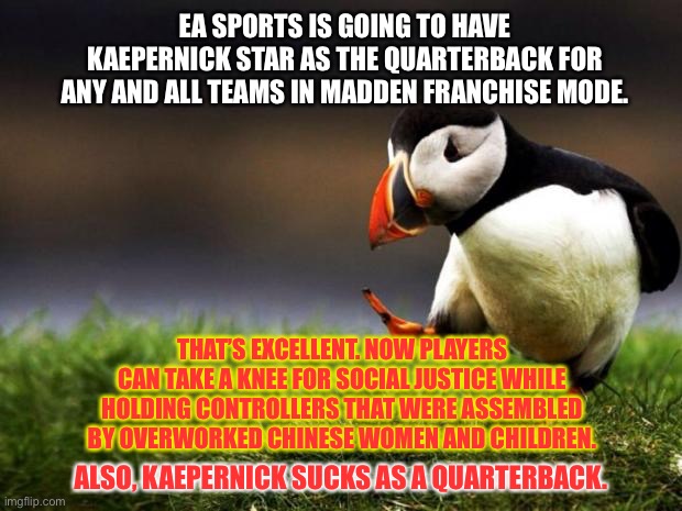 Madden NFL 2020 - Virtue Signaling Special | EA SPORTS IS GOING TO HAVE KAEPERNICK STAR AS THE QUARTERBACK FOR ANY AND ALL TEAMS IN MADDEN FRANCHISE MODE. THAT’S EXCELLENT. NOW PLAYERS CAN TAKE A KNEE FOR SOCIAL JUSTICE WHILE HOLDING CONTROLLERS THAT WERE ASSEMBLED BY OVERWORKED CHINESE WOMEN AND CHILDREN. ALSO, KAEPERNICK SUCKS AS A QUARTERBACK. | image tagged in memes,unpopular opinion puffin,colin kaepernick,chinese,nfl football,game | made w/ Imgflip meme maker