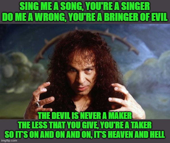 Ronnie James Dio | SING ME A SONG, YOU'RE A SINGER
DO ME A WRONG, YOU'RE A BRINGER OF EVIL THE DEVIL IS NEVER A MAKER
THE LESS THAT YOU GIVE, YOU'RE A TAKER
SO | image tagged in ronnie james dio | made w/ Imgflip meme maker
