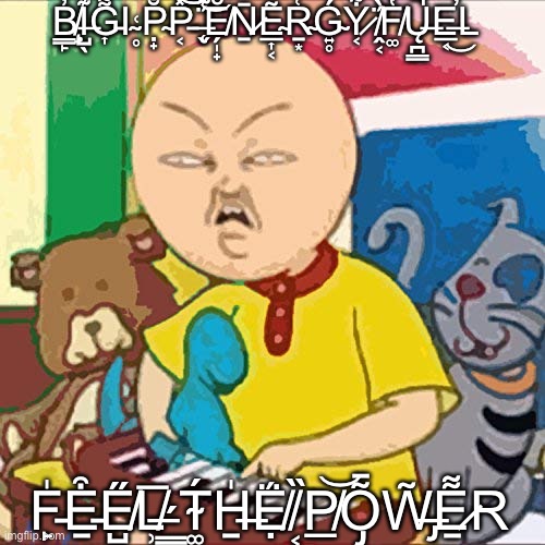 big pp energy | B̸̧̳̙̓̓̚I̶̺̖͊G̵͎͌̔̿Ι ̴̥͑P̴̣̟̐P̵͔̽͝͝ ̶̨̬̈́͊͝Ĕ̸̗̩̟Ṉ̷̄E̴̲͎͔͂R̴̠͙͑͗Ǵ̴͍̥Y̷͔͋ ̸̭͔̈́̀F̸͚̔̅Ų̶̪͇̚͘E̶̲͔̕͜L; F̵̙̍E̵̠͒E̸̺̋L̸̹̅ ̶̳́T̴͚́H̶̠̍Ẹ̸̈́ ̸͔̏P̸̲͝Õ̵̡W̶̡̃E̷̠͌R | image tagged in big pp energy | made w/ Imgflip meme maker