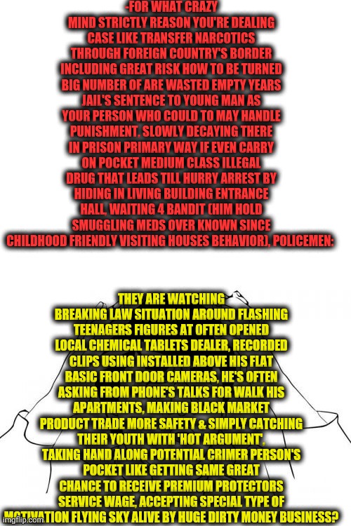 Two columns, new format of be smrt, meme man - thanks! | -FOR WHAT CRAZY MIND STRICTLY REASON YOU'RE DEALING CASE LIKE TRANSFER NARCOTICS THROUGH FOREIGN COUNTRY'S BORDER INCLUDING GREAT RISK HOW TO BE TURNED BIG NUMBER OF ARE WASTED EMPTY YEARS JAIL'S SENTENCE TO YOUNG MAN AS YOUR PERSON WHO COULD TO MAY HANDLE PUNISHMENT, SLOWLY DECAYING THERE IN PRISON PRIMARY WAY IF EVEN CARRY ON POCKET MEDIUM CLASS ILLEGAL DRUG THAT LEADS TILL HURRY ARREST BY HIDING IN LIVING BUILDING ENTRANCE HALL, WAITING 4 BANDIT (HIM HOLD SMUGGLING MEDS OVER KNOWN SINCE CHILDHOOD FRIENDLY VISITING HOUSES BEHAVIOR), POLICEMEN:; THEY ARE WATCHING BREAKING LAW SITUATION AROUND FLASHING TEENAGERS FIGURES AT OFTEN OPENED LOCAL CHEMICAL TABLETS DEALER, RECORDED CLIPS USING INSTALLED ABOVE HIS FLAT BASIC FRONT DOOR CAMERAS, HE'S OFTEN ASKING FROM PHONE'S TALKS FOR WALK HIS APARTMENTS, MAKING BLACK MARKET PRODUCT TRADE MORE SAFETY & SIMPLY CATCHING THEIR YOUTH WITH 'HOT ARGUMENT', TAKING HAND ALONG POTENTIAL CRIMER PERSON'S POCKET LIKE GETTING SAME GREAT CHANCE TO RECEIVE PREMIUM PROTECTORS SERVICE WAGE, ACCEPTING SPECIAL TYPE OF MOTIVATION FLYING SKY ALIVE BY HUGE DIRTY MONEY BUSINESS? | image tagged in memes,jackie chan wtf,don't do drugs,guinness world record,visit,sketchy drug dealer | made w/ Imgflip meme maker