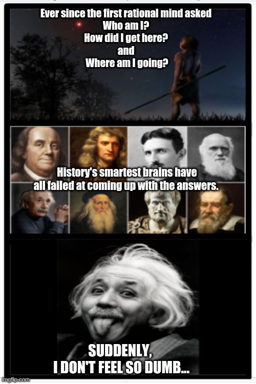 Who Am I? | Ever since the first rational mind asked 
Who am I? 
How did I get here? 
and 
Where am I going? History's smartest brains have all failed at coming up with the answers. ; SUDDENLY, 
I DON'T FEEL SO DUMB... | image tagged in tom rose,reid moore,inspirational quote | made w/ Imgflip meme maker