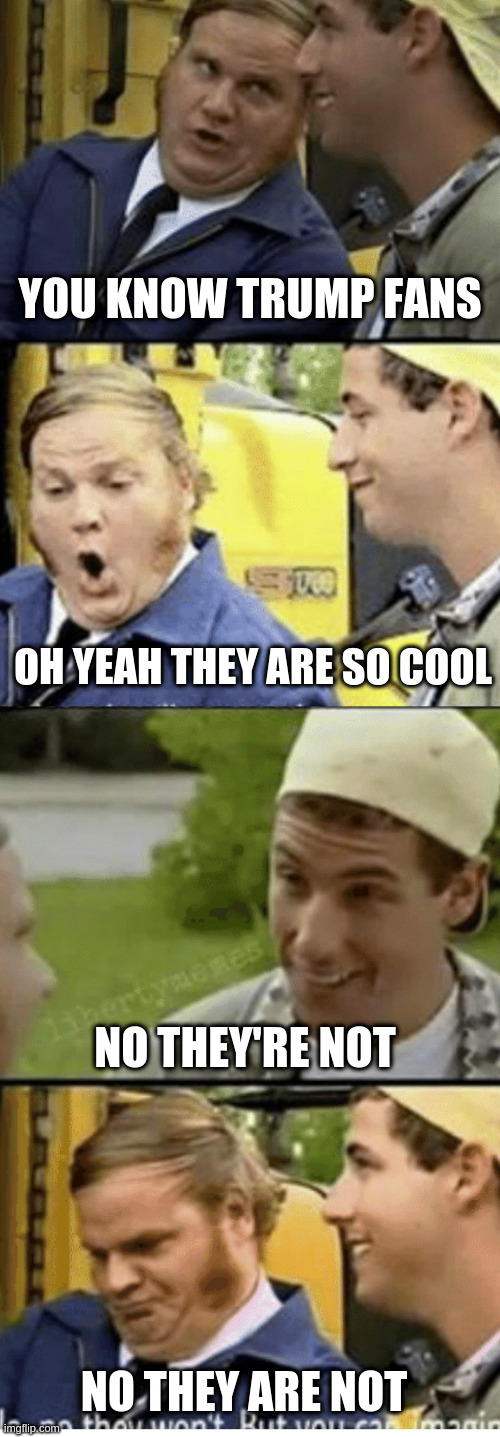 Billy Madison Bus driver convo | YOU KNOW TRUMP FANS; OH YEAH THEY ARE SO COOL; NO THEY'RE NOT; NO THEY ARE NOT | image tagged in billy madison bus driver convo,trump,trump fans | made w/ Imgflip meme maker
