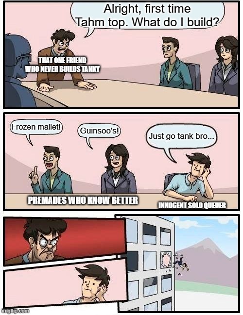 The real reason we disable chat | Alright, first time Tahm top. What do I build? THAT ONE FRIEND WHO NEVER BUILDS TANKY; Frozen mallet! Guinsoo's! Just go tank bro... PREMADES WHO KNOW BETTER; INNOCENT SOLO QUEUER | image tagged in memes,boardroom meeting suggestion,league of legends | made w/ Imgflip meme maker