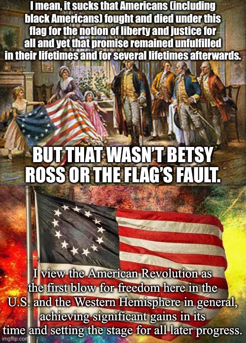 Apparently the Betsy Ross Flag is what libs & cons are supposed to be mad at each other about now. I missed the memo. | I mean, it sucks that Americans (including black Americans) fought and died under this flag for the notion of liberty and justice for all and yet that promise remained unfulfilled in their lifetimes and for several lifetimes afterwards. BUT THAT WASN’T BETSY ROSS OR THE FLAG’S FAULT. I view the American Revolution as the first blow for freedom here in the U.S. and the Western Hemisphere in general, achieving significant gains in its time and setting the stage for all later progress. | image tagged in betsy ross presenting the first american flag to general george,betsy ross flag,american flag,american revolution | made w/ Imgflip meme maker
