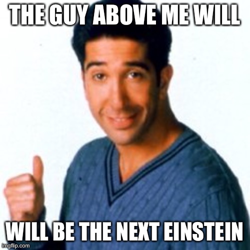Get a Load of this Guy | THE GUY ABOVE ME WILL WILL BE THE NEXT EINSTEIN | image tagged in get a load of this guy | made w/ Imgflip meme maker