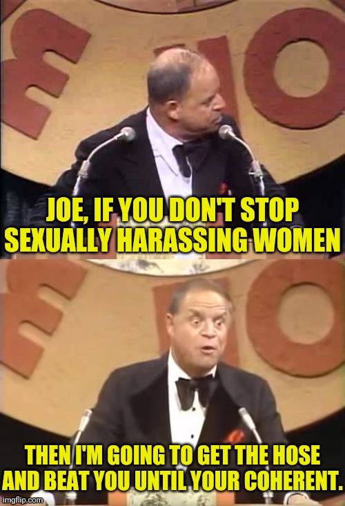 Don Rickles Roast | JOE, IF YOU DON'T STOP SEXUALLY HARASSING WOMEN THEN I'M GOING TO GET THE HOSE AND BEAT YOU UNTIL YOUR COHERENT. | image tagged in don rickles roast | made w/ Imgflip meme maker