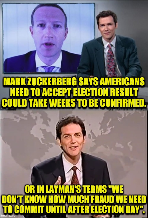 Zuckerberg Says, Just Except The Fraud | MARK ZUCKERBERG SAYS AMERICANS NEED TO ACCEPT ELECTION RESULT COULD TAKE WEEKS TO BE CONFIRMED. MARK ZUCKERBERG SAYS AMERICANS NEED TO ACCEPT ELECTION RESULT COULD TAKE WEEKS TO BE CONFIRMED. OR IN LAYMAN'S TERMS "WE DON'T KNOW HOW MUCH FRAUD WE NEED TO COMMIT UNTIL AFTER ELECTION DAY". OR IN LAYMAN'S TERMS "WE DON'T KNOW HOW MUCH FRAUD WE NEED TO COMMIT UNTIL AFTER ELECTION DAY". | image tagged in weekend update with norm,drstrangmeme,mark zuckerberg,voter fraud,election fraud,trump 2020 | made w/ Imgflip meme maker