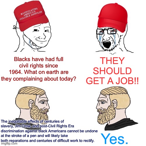You can’t undo centuries of mistreatment with one piece of legislation. The real work of racial justice is a much longer haul. | THEY SHOULD GET A JOB!! Blacks have had full civil rights since 1964. What on earth are they complaining about today? The inequitable effects of centuries of slavery, Jim Crow, and post-Civil Rights Era discrimination against black Americans cannot be undone at the stroke of a pen and will likely take both reparations and centuries of difficult work to rectify. Yes. | image tagged in maga wojaks vs yes chad,racism,civil rights,conservative logic,racial harmony,slavery | made w/ Imgflip meme maker