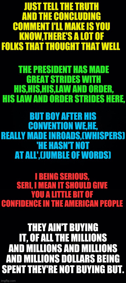 The Mumblings Of A Dementia Patient Named Joe Biden | JUST TELL THE TRUTH AND THE CONCLUDING COMMENT I'LL MAKE IS YOU KNOW,THERE'S A LOT OF FOLKS THAT THOUGHT THAT WELL; THE PRESIDENT HAS MADE GREAT STRIDES WITH HIS,HIS,HIS,LAW AND ORDER, HIS LAW AND ORDER STRIDES HERE, BUT BOY AFTER HIS CONVENTION WE,HE, REALLY MADE INROADS,(WHISPERS) 'HE HASN'T NOT AT ALL',(JUMBLE OF WORDS); I BEING SERIOUS, SERI, I MEAN IT SHOULD GIVE YOU A LITTLE BIT OF CONFIDENCE IN THE AMERICAN PEOPLE; THEY AIN'T BUYING IT, OF ALL THE MILLIONS AND MILLIONS AND MILLIONS AND MILLIONS DOLLARS BEING SPENT THEY'RE NOT BUYING BUT. | image tagged in joe biden,dementia,drstrangmeme,conservatives | made w/ Imgflip meme maker