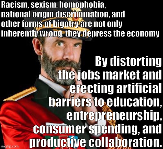 Tl;dr — wanna boost the economy? Become an SJW. | Racism, sexism, homophobia, national origin discrimination, and other forms of bigotry are not only inherently wrong, they depress the economy; By distorting the jobs market and erecting artificial barriers to education, entrepreneurship, consumer spending, and productive collaboration. | image tagged in captain obvious reversed,sjw,economy,economics,bigotry,racism | made w/ Imgflip meme maker