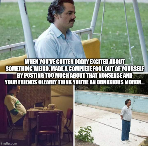 Sad Pablo Escobar Meme | WHEN YOU'VE GOTTEN ODDLY EXCITED ABOUT SOMETHING WEIRD, MADE A COMPLETE FOOL OUT OF YOURSELF BY POSTING TOO MUCH ABOUT THAT NONSENSE AND YOUR FRIENDS CLEARLY THINK YOU'RE AN OBNOXIOUS MORON... | image tagged in memes,sad pablo escobar,adhdmeme | made w/ Imgflip meme maker