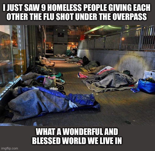 It gives me the warm and fuzzies | I JUST SAW 9 HOMELESS PEOPLE GIVING EACH
OTHER THE FLU SHOT UNDER THE OVERPASS; WHAT A WONDERFUL AND
BLESSED WORLD WE LIVE IN | image tagged in homeless,flu shot,needles,drugs,bums,america | made w/ Imgflip meme maker