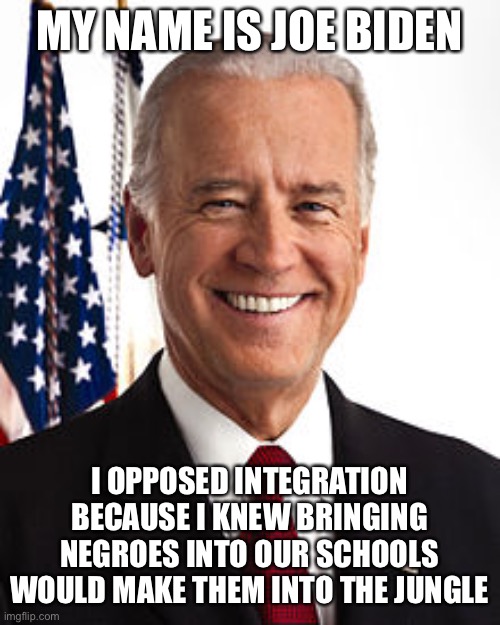 Joe Biden Meme | MY NAME IS JOE BIDEN; I OPPOSED INTEGRATION BECAUSE I KNEW BRINGING NEGROES INTO OUR SCHOOLS WOULD MAKE THEM INTO THE JUNGLE | image tagged in memes,joe biden | made w/ Imgflip meme maker