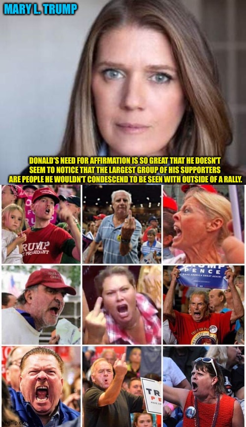 MARY L. TRUMP; DONALD'S NEED FOR AFFIRMATION IS SO GREAT THAT HE DOESN'T 


SEEM TO NOTICE THAT THE LARGEST GROUP OF HIS SUPPORTERS 

ARE PEOPLE HE WOULDN'T CONDESCEND TO BE SEEN WITH OUTSIDE OF A RALLY. | image tagged in triggered trump supporters | made w/ Imgflip meme maker