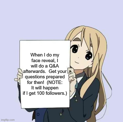 I ONLY NEED 1 MORE FOLLOWER!! | When I do my face reveal, I will do a Q&A afterwards.  Get your questions prepared for then!  (NOTE: It will happen if I get 100 followers.) | image tagged in mugi sign template,face reveal,question and answer,memes,anime | made w/ Imgflip meme maker