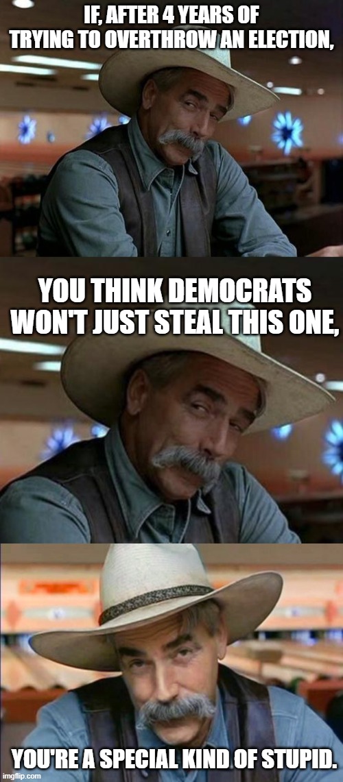 It's gonna happen. | IF, AFTER 4 YEARS OF TRYING TO OVERTHROW AN ELECTION, YOU THINK DEMOCRATS WON'T JUST STEAL THIS ONE, YOU'RE A SPECIAL KIND OF STUPID. | image tagged in special kind of stupid,sam elliott special kind of stupid,politics,2020 | made w/ Imgflip meme maker