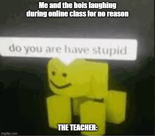 do you are have stupid | Me and the bois laughing during online class for no reason; THE TEACHER: | image tagged in do you are have stupid | made w/ Imgflip meme maker
