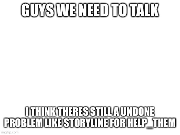 Blank White Template | GUYS WE NEED TO TALK; I THINK THERES STILL A UNDONE PROBLEM LIKE STORYLINE FOR HELP_THEM | image tagged in blank white template | made w/ Imgflip meme maker