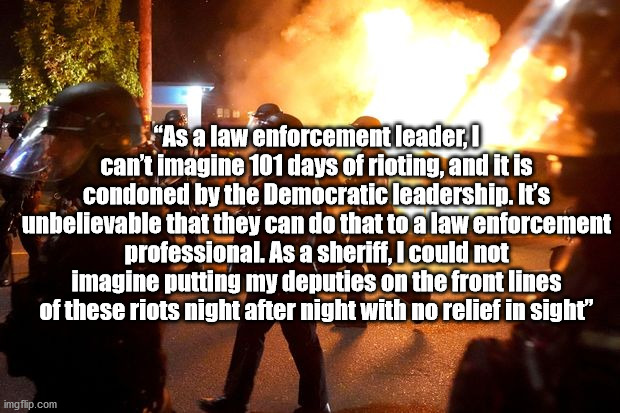 Riots condoned by Democratic leaders | “As a law enforcement leader, I can’t imagine 101 days of rioting, and it is condoned by the Democratic leadership. It’s unbelievable that they can do that to a law enforcement professional. As a sheriff, I could not imagine putting my deputies on the front lines of these riots night after night with no relief in sight” | image tagged in antifa,blm,riots,election 2020 | made w/ Imgflip meme maker
