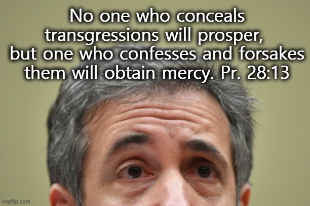 Confession leads to mercy. | No one who conceals transgressions will prosper, 
but one who confesses and forsakes them will obtain mercy. Pr. 28:13 | image tagged in michael cohen,confession,mercy,trump,election 2020 | made w/ Imgflip meme maker