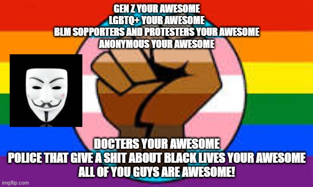 Awesome people in 2020 | GEN Z YOUR AWESOME
LGBTQ+ YOUR AWESOME
BLM SOPPORTERS AND PROTESTERS YOUR AWESOME
ANONYMOUS YOUR AWESOME; DOCTERS YOUR AWESOME
POLICE THAT GIVE A SHIT ABOUT BLACK LIVES YOUR AWESOME
ALL OF YOU GUYS ARE AWESOME! | image tagged in blm,anonymous,lgbtq | made w/ Imgflip meme maker