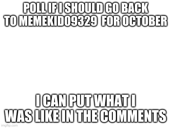 Blank White Template | POLL IF I SHOULD GO BACK TO MEMEKID09329  FOR OCTOBER; I CAN PUT WHAT I WAS LIKE IN THE COMMENTS | image tagged in blank white template | made w/ Imgflip meme maker