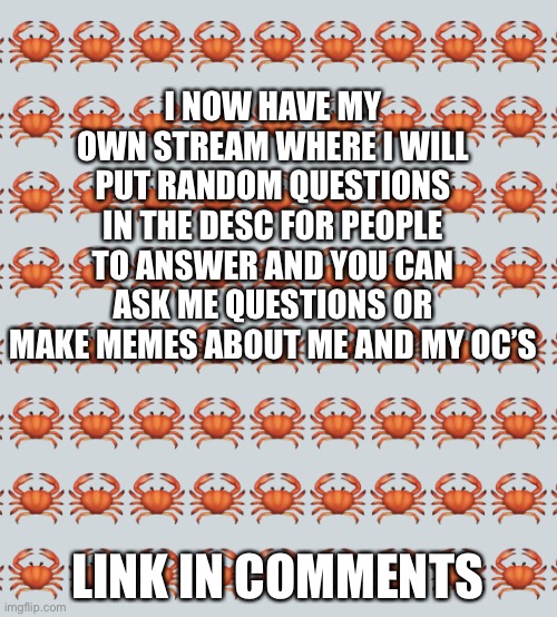 Everyone else is doing it sooo | I NOW HAVE MY OWN STREAM WHERE I WILL PUT RANDOM QUESTIONS IN THE DESC FOR PEOPLE TO ANSWER AND YOU CAN ASK ME QUESTIONS OR MAKE MEMES ABOUT ME AND MY OC’S; LINK IN COMMENTS | image tagged in crab background | made w/ Imgflip meme maker