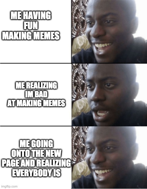 Happy Sad happy | ME HAVING FUN MAKING MEMES; ME REALIZING IM BAD AT MAKING MEMES; ME GOING ONTO THE NEW PAGE AND REALIZING EVERYBODY IS | image tagged in happy sad happy | made w/ Imgflip meme maker