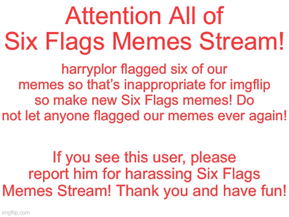 Blank White Template | Attention All of Six Flags Memes Stream! harryplor flagged six of our memes so that’s inappropriate for imgflip so make new Six Flags memes! Do not let anyone flagged our memes ever again! If you see this user, please report him for harassing Six Flags Memes Stream! Thank you and have fun! | image tagged in blank white template,attention,bad news,six flags | made w/ Imgflip meme maker