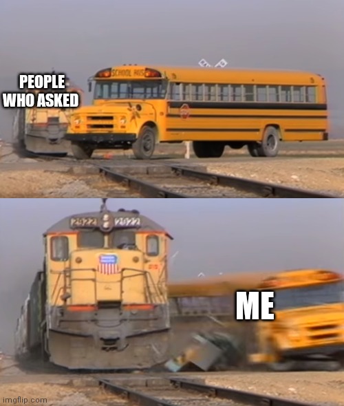 A train hitting a school bus | PEOPLE WHO ASKED ME | image tagged in a train hitting a school bus | made w/ Imgflip meme maker