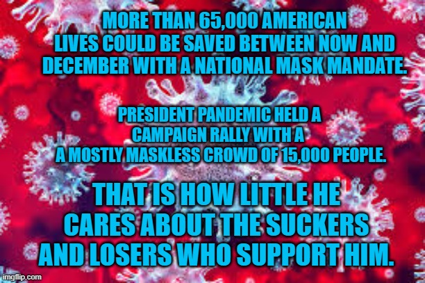 Preisent Pandemic's Maskless Minions. | MORE THAN 65,000 AMERICAN LIVES COULD BE SAVED BETWEEN NOW AND DECEMBER WITH A NATIONAL MASK MANDATE. PRESIDENT PANDEMIC HELD A CAMPAIGN RALLY WITH A 
 A MOSTLY MASKLESS CROWD OF 15,000 PEOPLE. THAT IS HOW LITTLE HE CARES ABOUT THE SUCKERS AND LOSERS WHO SUPPORT HIM. | image tagged in politics | made w/ Imgflip meme maker