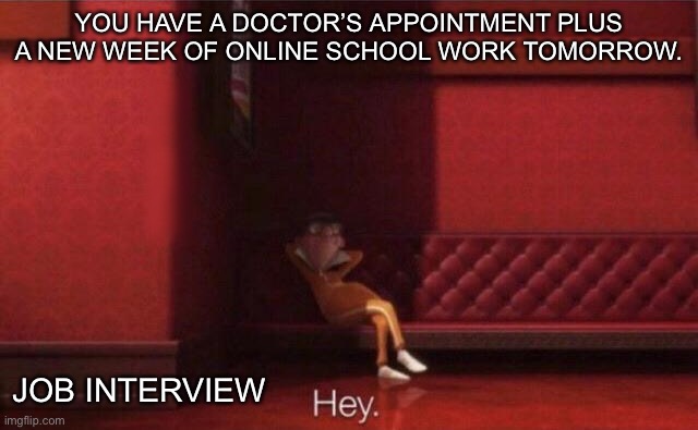 Some Days Be Like That | YOU HAVE A DOCTOR’S APPOINTMENT PLUS A NEW WEEK OF ONLINE SCHOOL WORK TOMORROW. JOB INTERVIEW | image tagged in hey | made w/ Imgflip meme maker