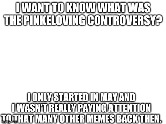 Blank White Template | I WANT TO KNOW WHAT WAS THE PINKELOVING CONTROVERSY? I ONLY STARTED IN MAY AND I WASN'T REALLY PAYING ATTENTION TO THAT MANY OTHER MEMES BACK THEN. | image tagged in blank white template | made w/ Imgflip meme maker