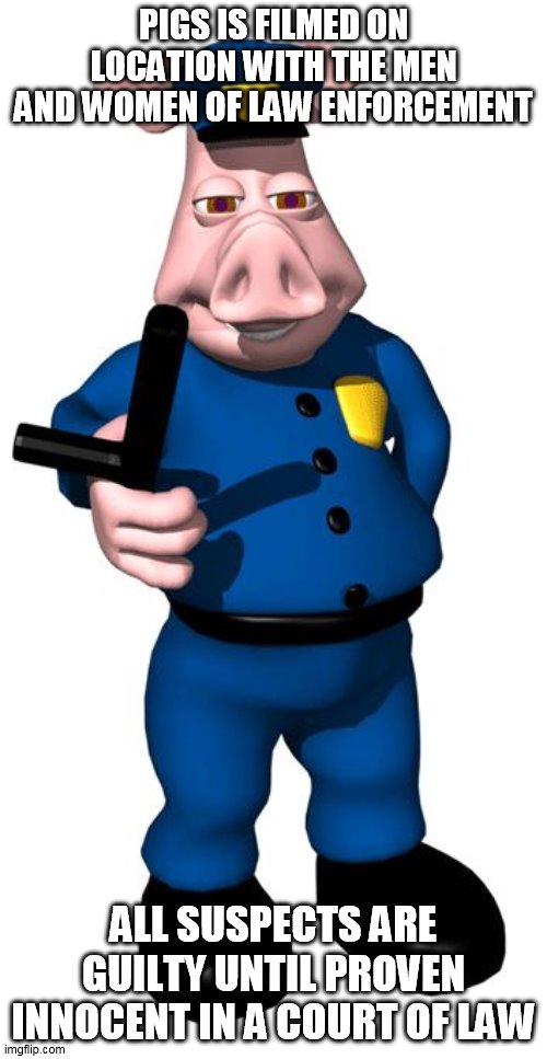 PIGS | PIGS IS FILMED ON LOCATION WITH THE MEN AND WOMEN OF LAW ENFORCEMENT; ALL SUSPECTS ARE GUILTY UNTIL PROVEN INNOCENT IN A COURT OF LAW | image tagged in pig cop,pig,cop,pigs,police,police brutality | made w/ Imgflip meme maker