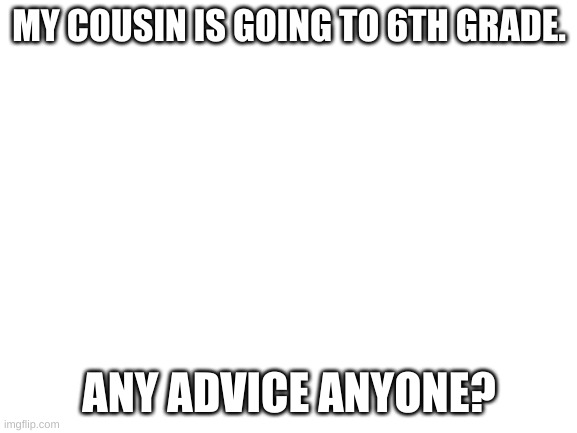 Blank White Template | MY COUSIN IS GOING TO 6TH GRADE. ANY ADVICE ANYONE? | image tagged in blank white template | made w/ Imgflip meme maker