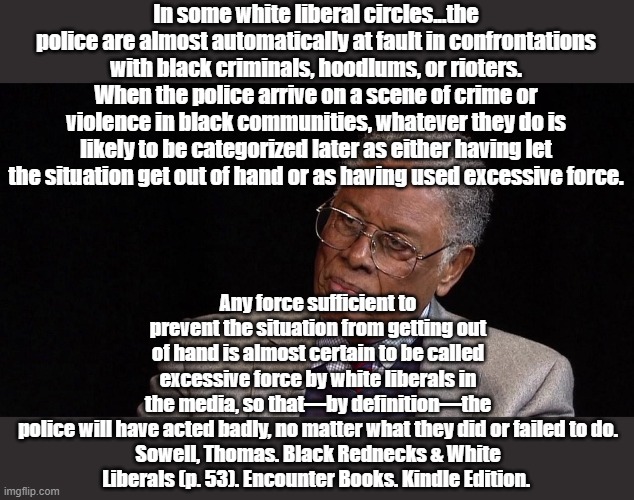 How interesting that he wrote this prior to 2020. | In some white liberal circles...the police are almost automatically at fault in confrontations with black criminals, hoodlums, or rioters. When the police arrive on a scene of crime or violence in black communities, whatever they do is likely to be categorized later as either having let the situation get out of hand or as having used excessive force. Any force sufficient to prevent the situation from getting out of hand is almost certain to be called excessive force by white liberals in the media, so that—by definition—the police will have acted badly, no matter what they did or failed to do.

Sowell, Thomas. Black Rednecks & White Liberals (p. 53). Encounter Books. Kindle Edition. | image tagged in thomas sowell | made w/ Imgflip meme maker