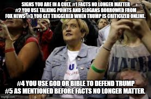 The Cult of Trump | SIGNS YOU ARE IN A CULT. #1 FACTS NO LONGER MATTER #2 YOU USE TALKING POINTS AND SLOGANS BORROWED FROM FOX NEWS  #3 YOU GET TRIGGERED WHEN TRUMP IS CRITICIZED ONLINE. #4 YOU USE GOD OR BIBLE TO DEFEND TRUMP #5 AS MENTIONED BEFORE FACTS NO LONGER MATTER. | image tagged in donald trump,republicans,trump supporters,cult,scumbag | made w/ Imgflip meme maker