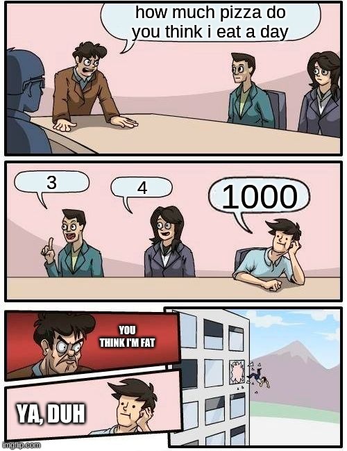 Boardroom Meeting Suggestion | how much pizza do you think i eat a day; 3; 4; 1000; YOU THINK I'M FAT; YA, DUH | image tagged in memes,boardroom meeting suggestion | made w/ Imgflip meme maker